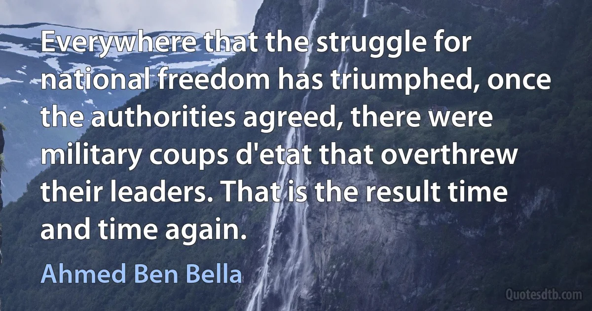 Everywhere that the struggle for national freedom has triumphed, once the authorities agreed, there were military coups d'etat that overthrew their leaders. That is the result time and time again. (Ahmed Ben Bella)