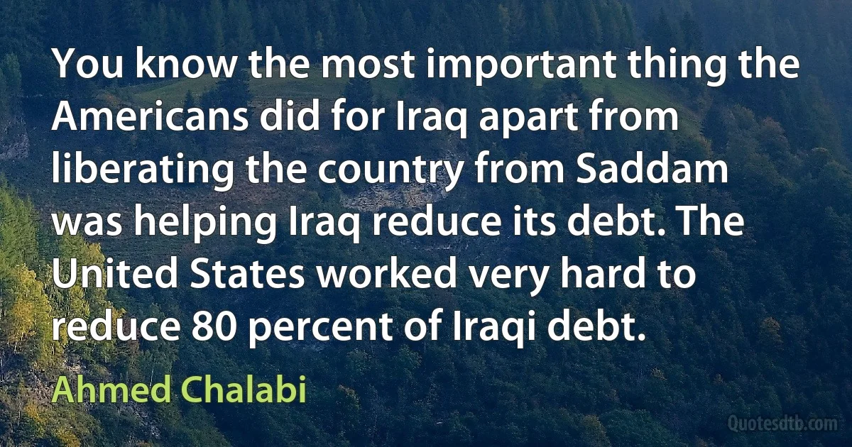 You know the most important thing the Americans did for Iraq apart from liberating the country from Saddam was helping Iraq reduce its debt. The United States worked very hard to reduce 80 percent of Iraqi debt. (Ahmed Chalabi)