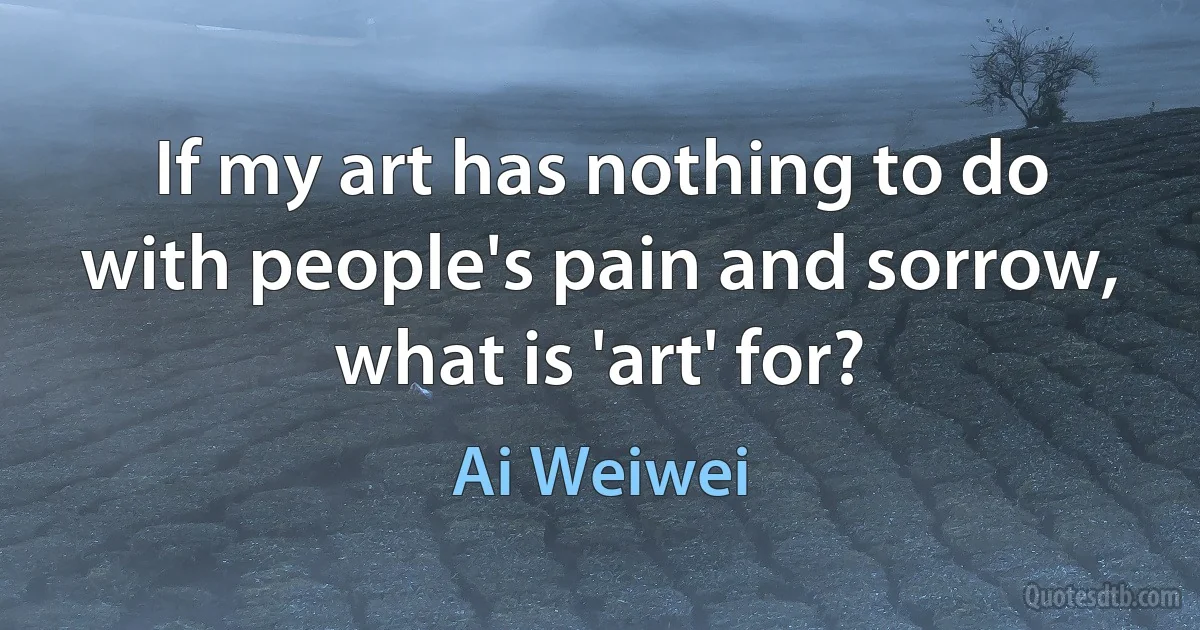 If my art has nothing to do with people's pain and sorrow, what is 'art' for? (Ai Weiwei)