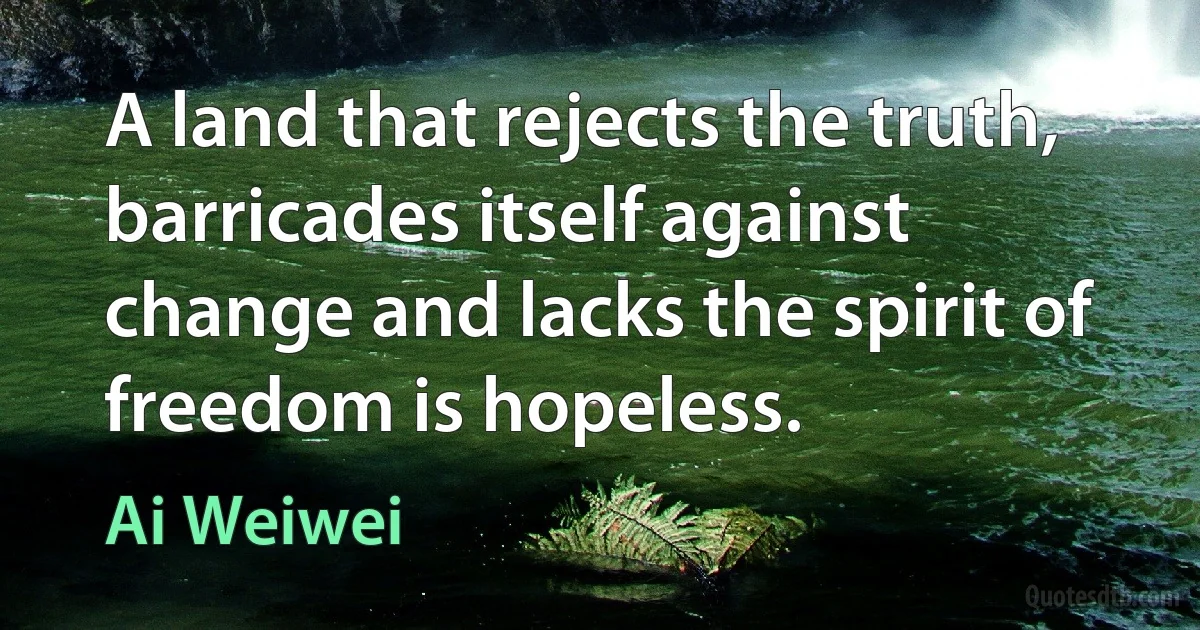 A land that rejects the truth, barricades itself against change and lacks the spirit of freedom is hopeless. (Ai Weiwei)