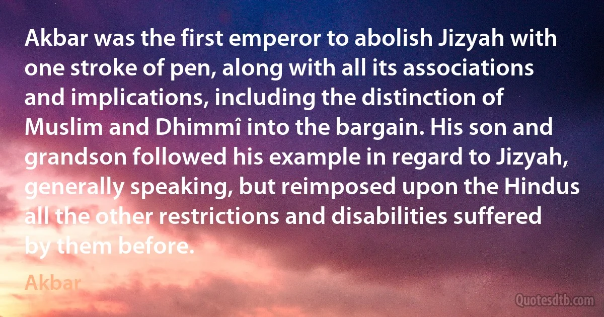 Akbar was the first emperor to abolish Jizyah with one stroke of pen, along with all its associations and implications, including the distinction of Muslim and Dhimmî into the bargain. His son and grandson followed his example in regard to Jizyah, generally speaking, but reimposed upon the Hindus all the other restrictions and disabilities suffered by them before. (Akbar)