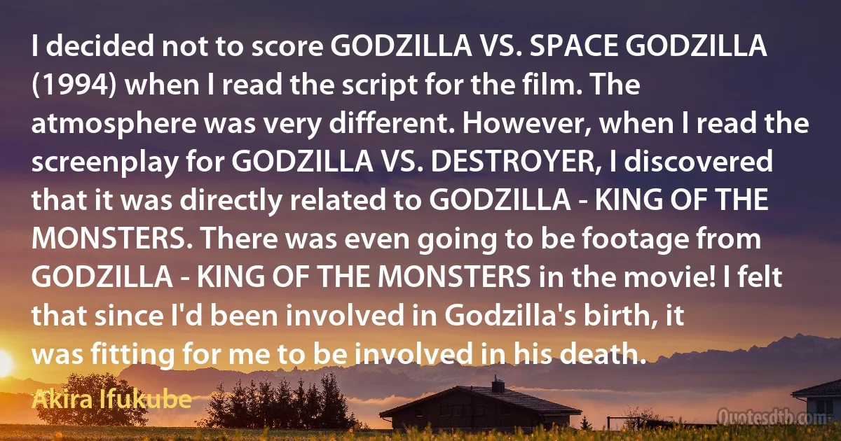 I decided not to score GODZILLA VS. SPACE GODZILLA (1994) when I read the script for the film. The atmosphere was very different. However, when I read the screenplay for GODZILLA VS. DESTROYER, I discovered that it was directly related to GODZILLA - KING OF THE MONSTERS. There was even going to be footage from GODZILLA - KING OF THE MONSTERS in the movie! I felt that since I'd been involved in Godzilla's birth, it was fitting for me to be involved in his death. (Akira Ifukube)