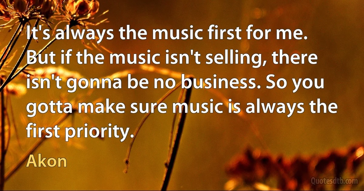 It's always the music first for me. But if the music isn't selling, there isn't gonna be no business. So you gotta make sure music is always the first priority. (Akon)