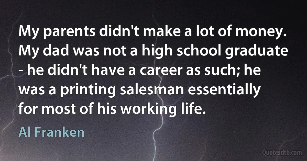 My parents didn't make a lot of money. My dad was not a high school graduate - he didn't have a career as such; he was a printing salesman essentially for most of his working life. (Al Franken)