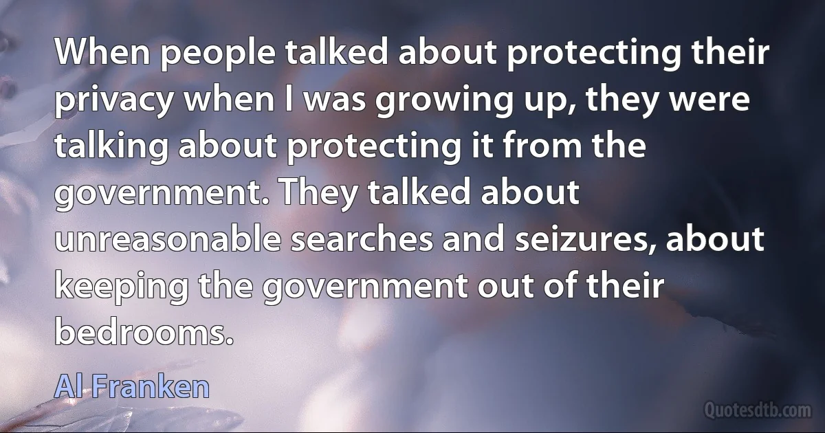 When people talked about protecting their privacy when I was growing up, they were talking about protecting it from the government. They talked about unreasonable searches and seizures, about keeping the government out of their bedrooms. (Al Franken)