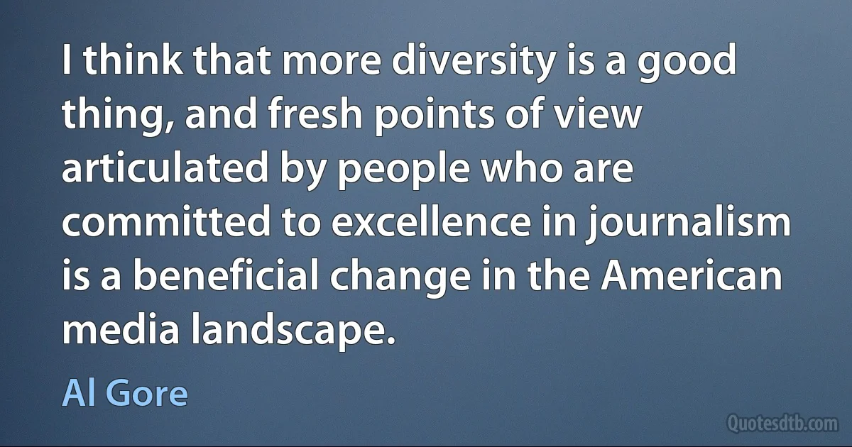 I think that more diversity is a good thing, and fresh points of view articulated by people who are committed to excellence in journalism is a beneficial change in the American media landscape. (Al Gore)