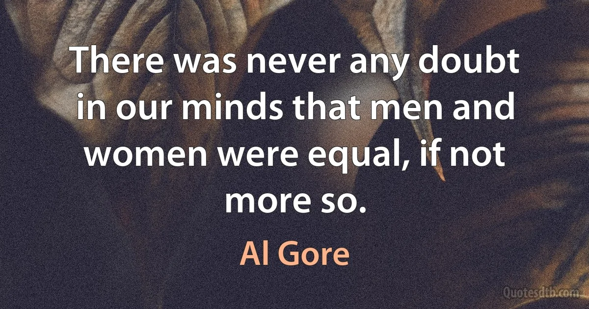 There was never any doubt in our minds that men and women were equal, if not more so. (Al Gore)