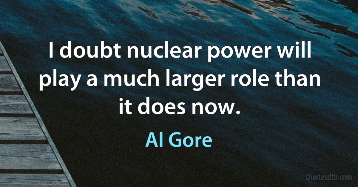 I doubt nuclear power will play a much larger role than it does now. (Al Gore)