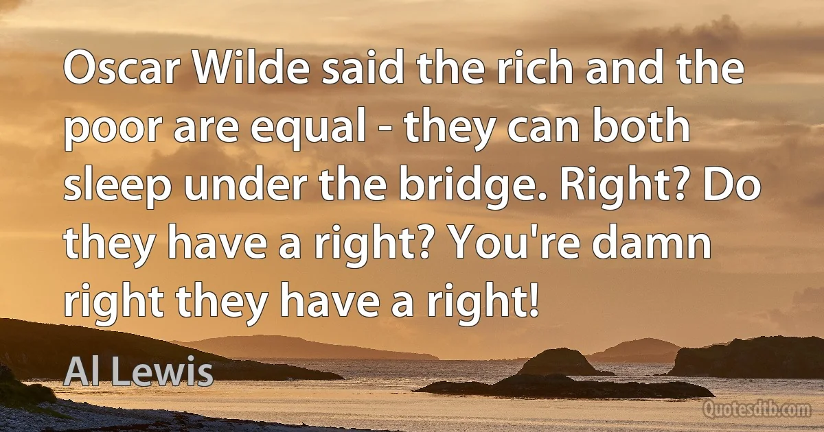 Oscar Wilde said the rich and the poor are equal - they can both sleep under the bridge. Right? Do they have a right? You're damn right they have a right! (Al Lewis)