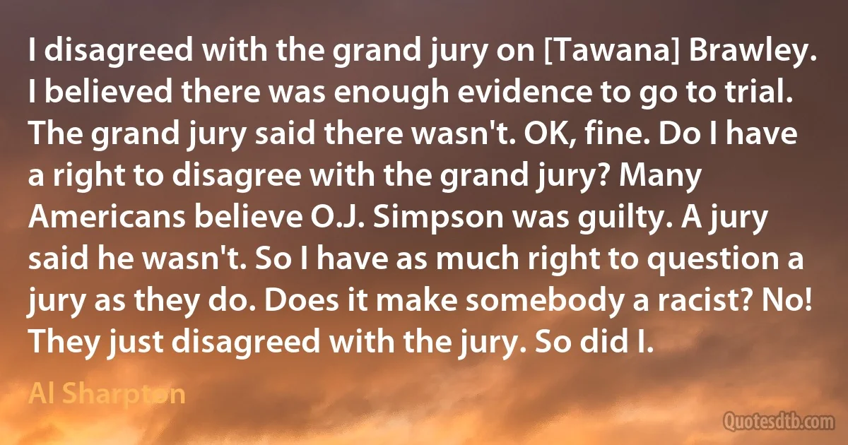 I disagreed with the grand jury on [Tawana] Brawley. I believed there was enough evidence to go to trial. The grand jury said there wasn't. OK, fine. Do I have a right to disagree with the grand jury? Many Americans believe O.J. Simpson was guilty. A jury said he wasn't. So I have as much right to question a jury as they do. Does it make somebody a racist? No! They just disagreed with the jury. So did I. (Al Sharpton)