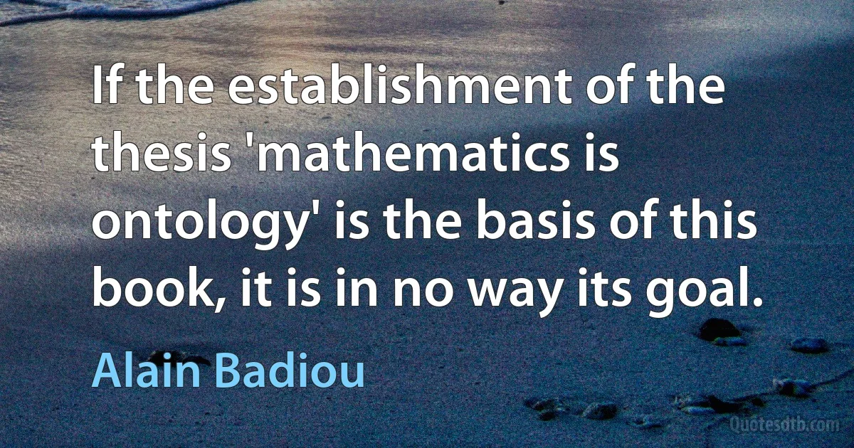 If the establishment of the thesis 'mathematics is ontology' is the basis of this book, it is in no way its goal. (Alain Badiou)