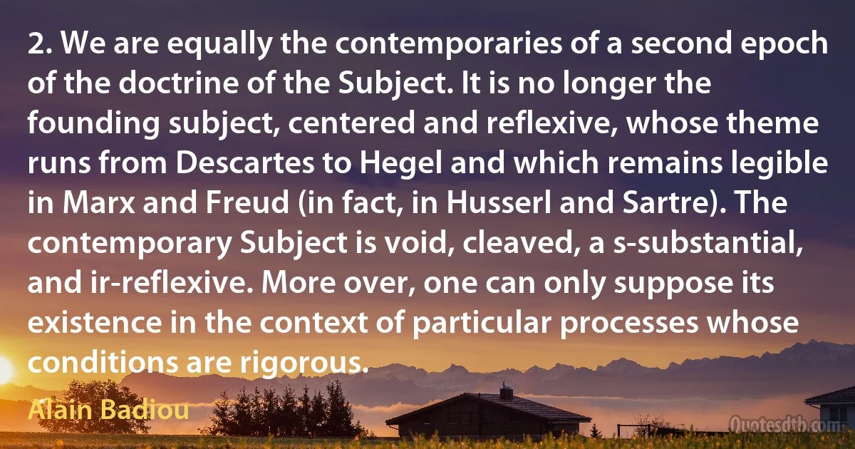 2. We are equally the contemporaries of a second epoch of the doctrine of the Subject. It is no longer the founding subject, centered and reflexive, whose theme runs from Descartes to Hegel and which remains legible in Marx and Freud (in fact, in Husserl and Sartre). The contemporary Subject is void, cleaved, a s-substantial, and ir-reflexive. More over, one can only suppose its existence in the context of particular processes whose conditions are rigorous. (Alain Badiou)