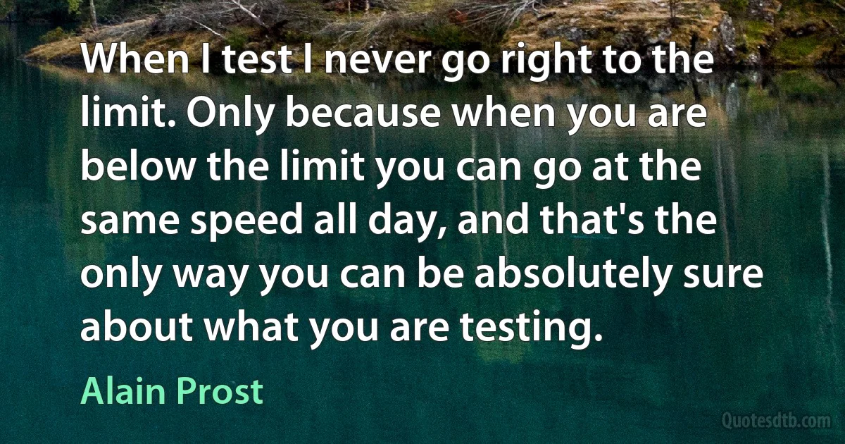 When I test I never go right to the limit. Only because when you are below the limit you can go at the same speed all day, and that's the only way you can be absolutely sure about what you are testing. (Alain Prost)