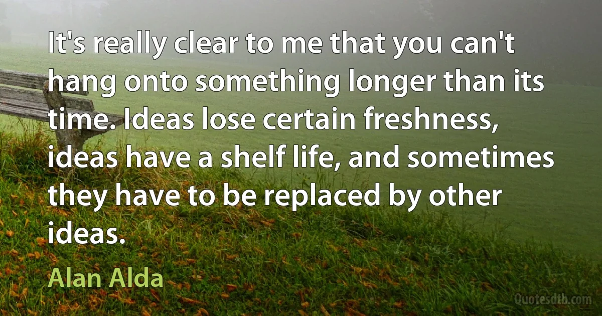 It's really clear to me that you can't hang onto something longer than its time. Ideas lose certain freshness, ideas have a shelf life, and sometimes they have to be replaced by other ideas. (Alan Alda)