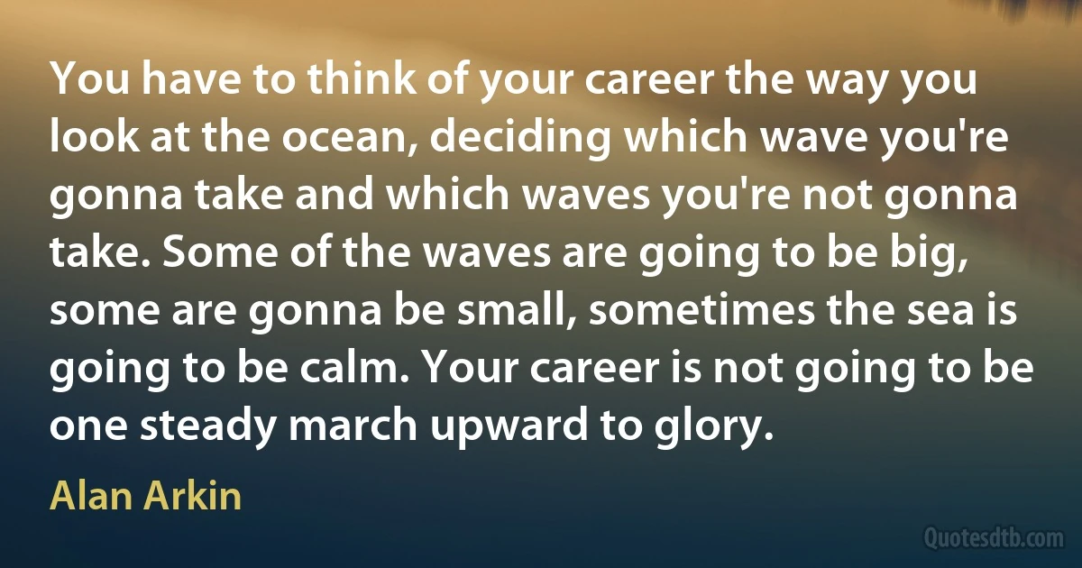 You have to think of your career the way you look at the ocean, deciding which wave you're gonna take and which waves you're not gonna take. Some of the waves are going to be big, some are gonna be small, sometimes the sea is going to be calm. Your career is not going to be one steady march upward to glory. (Alan Arkin)