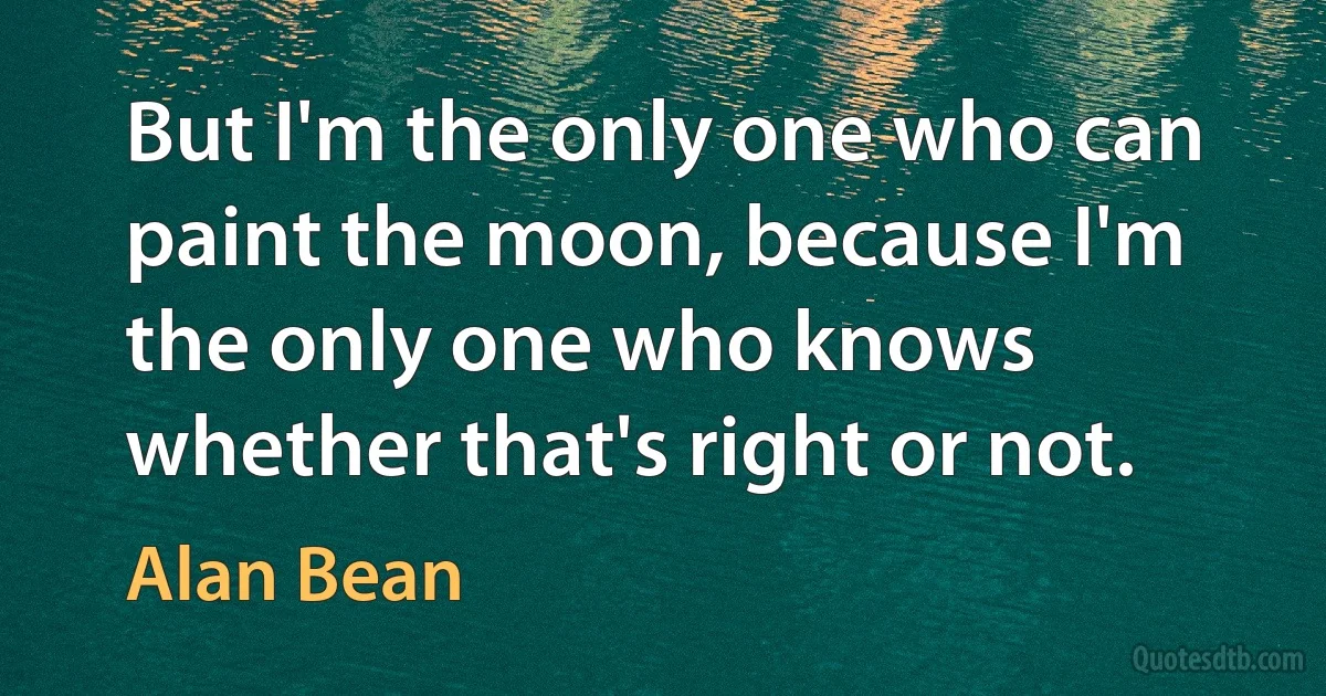 But I'm the only one who can paint the moon, because I'm the only one who knows whether that's right or not. (Alan Bean)