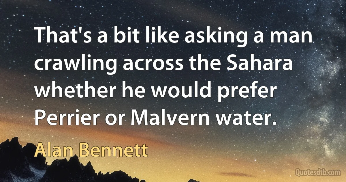 That's a bit like asking a man crawling across the Sahara whether he would prefer Perrier or Malvern water. (Alan Bennett)