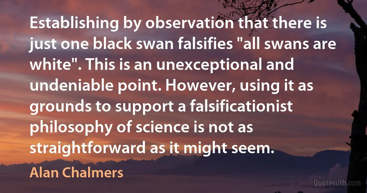 Establishing by observation that there is just one black swan falsifies "all swans are white". This is an unexceptional and undeniable point. However, using it as grounds to support a falsificationist philosophy of science is not as straightforward as it might seem. (Alan Chalmers)