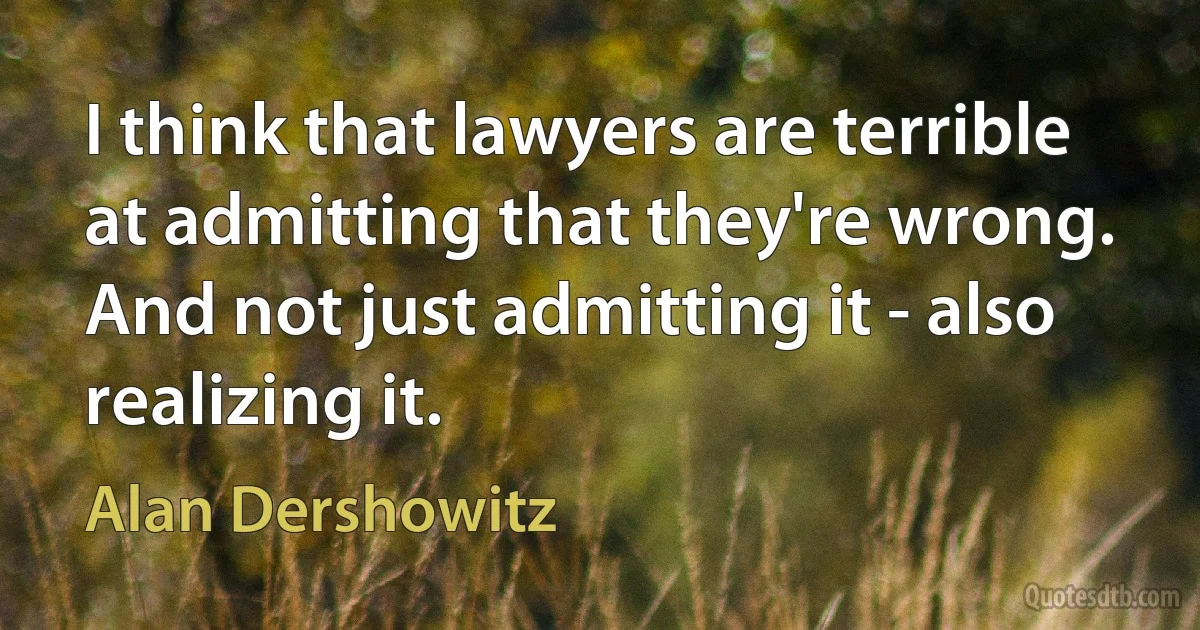 I think that lawyers are terrible at admitting that they're wrong. And not just admitting it - also realizing it. (Alan Dershowitz)