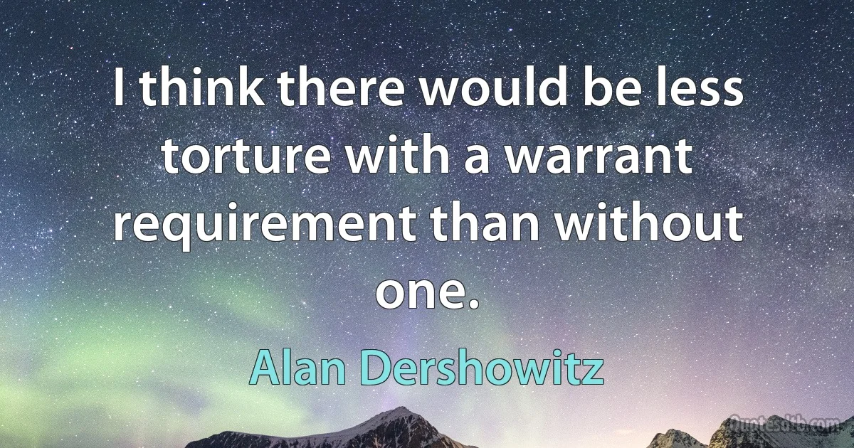 I think there would be less torture with a warrant requirement than without one. (Alan Dershowitz)