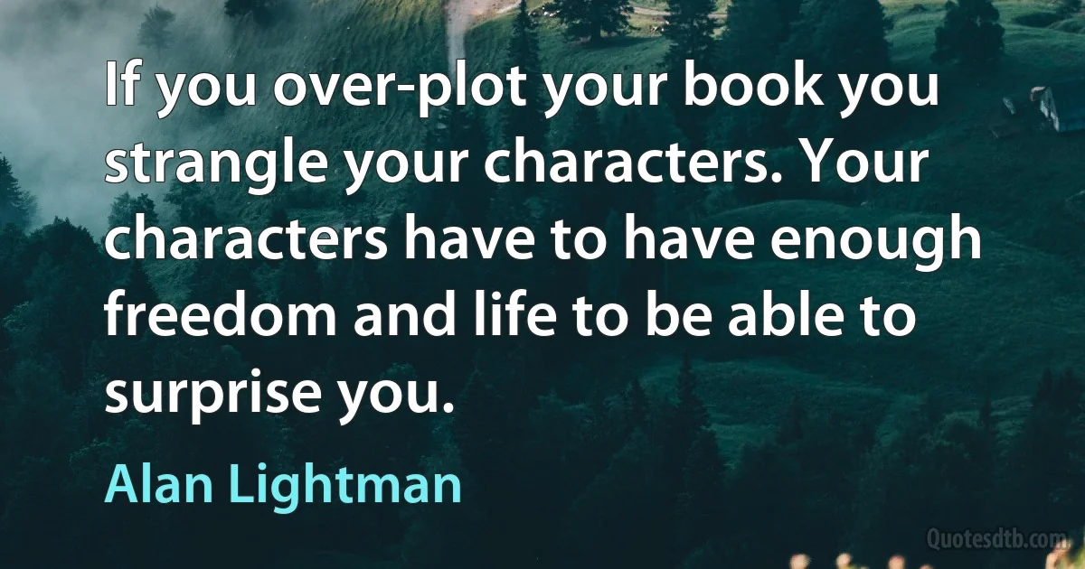 If you over-plot your book you strangle your characters. Your characters have to have enough freedom and life to be able to surprise you. (Alan Lightman)