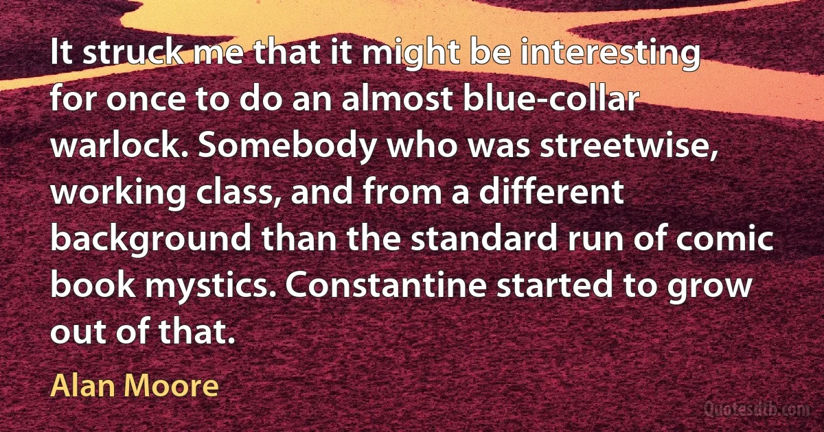 It struck me that it might be interesting for once to do an almost blue-collar warlock. Somebody who was streetwise, working class, and from a different background than the standard run of comic book mystics. Constantine started to grow out of that. (Alan Moore)