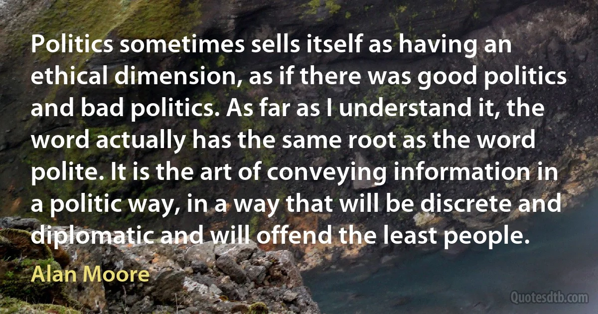 Politics sometimes sells itself as having an ethical dimension, as if there was good politics and bad politics. As far as I understand it, the word actually has the same root as the word polite. It is the art of conveying information in a politic way, in a way that will be discrete and diplomatic and will offend the least people. (Alan Moore)