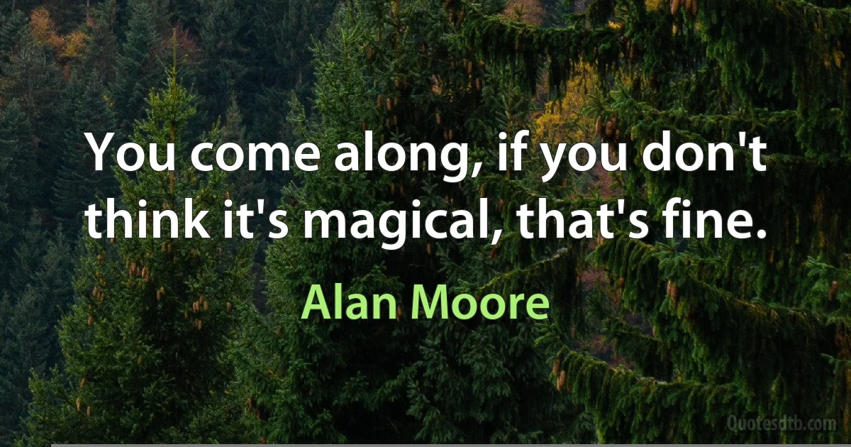 You come along, if you don't think it's magical, that's fine. (Alan Moore)