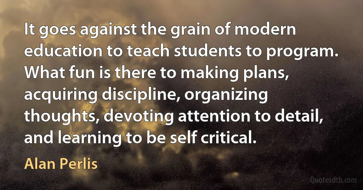 It goes against the grain of modern education to teach students to program. What fun is there to making plans, acquiring discipline, organizing thoughts, devoting attention to detail, and learning to be self critical. (Alan Perlis)