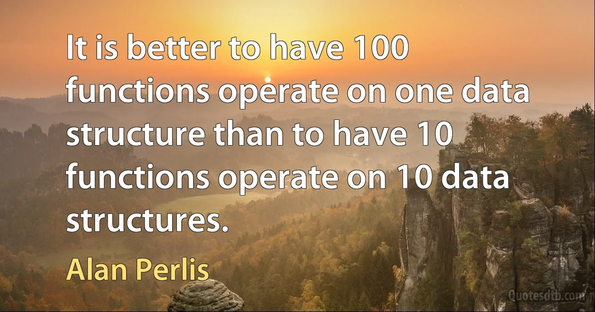 It is better to have 100 functions operate on one data structure than to have 10 functions operate on 10 data structures. (Alan Perlis)