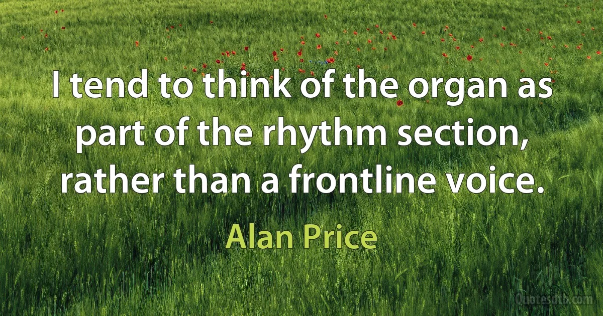 I tend to think of the organ as part of the rhythm section, rather than a frontline voice. (Alan Price)