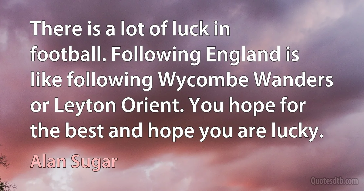 There is a lot of luck in football. Following England is like following Wycombe Wanders or Leyton Orient. You hope for the best and hope you are lucky. (Alan Sugar)