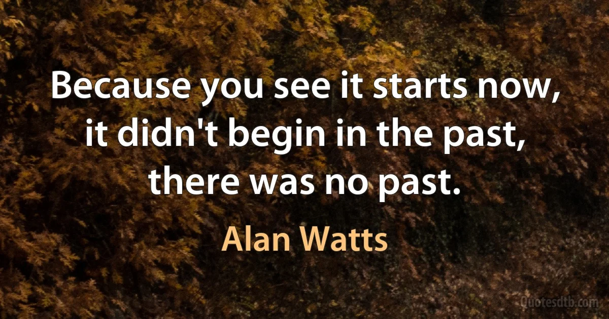 Because you see it starts now, it didn't begin in the past, there was no past. (Alan Watts)