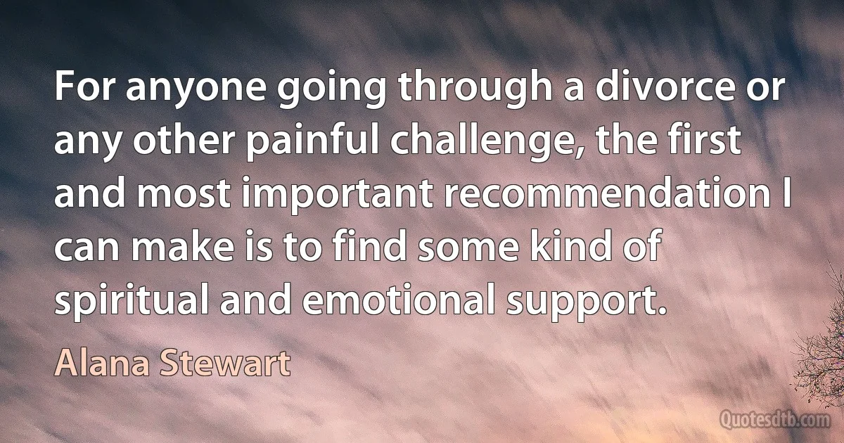 For anyone going through a divorce or any other painful challenge, the first and most important recommendation I can make is to find some kind of spiritual and emotional support. (Alana Stewart)