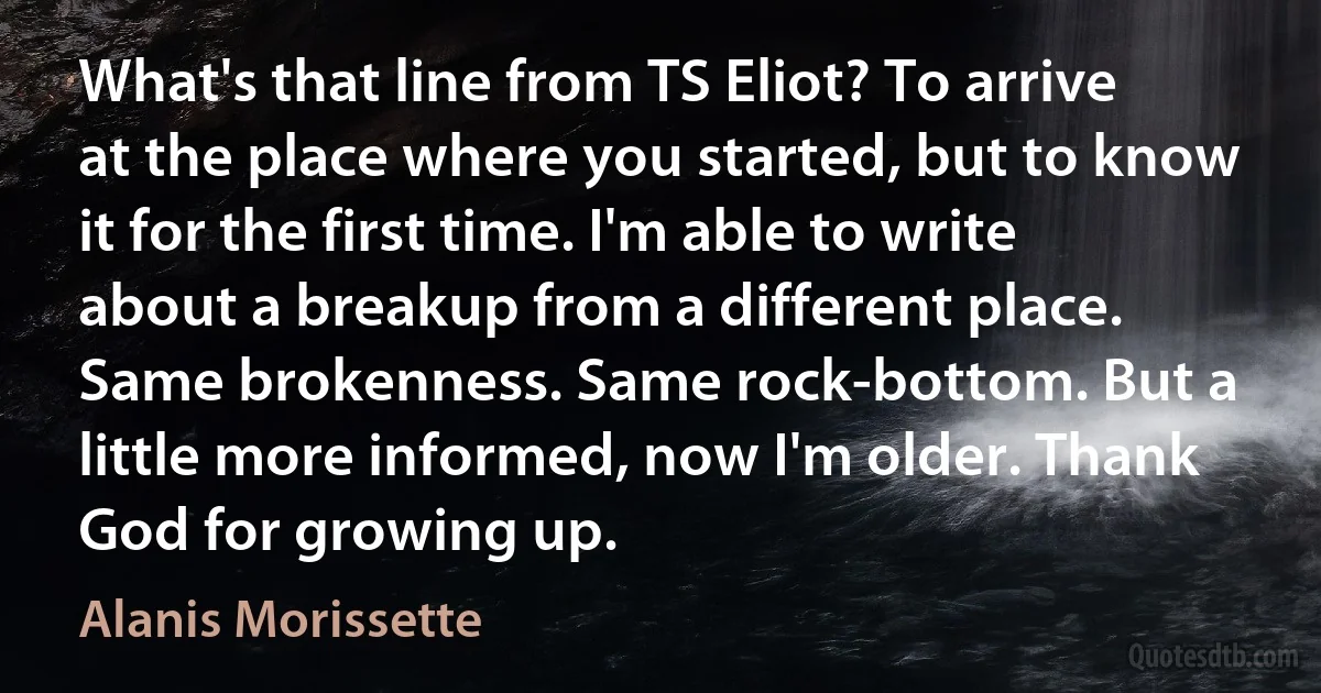 What's that line from TS Eliot? To arrive at the place where you started, but to know it for the first time. I'm able to write about a breakup from a different place. Same brokenness. Same rock-bottom. But a little more informed, now I'm older. Thank God for growing up. (Alanis Morissette)