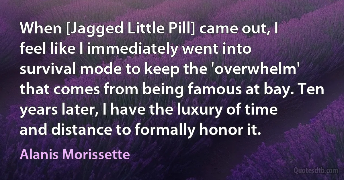 When [Jagged Little Pill] came out, I feel like I immediately went into survival mode to keep the 'overwhelm' that comes from being famous at bay. Ten years later, I have the luxury of time and distance to formally honor it. (Alanis Morissette)