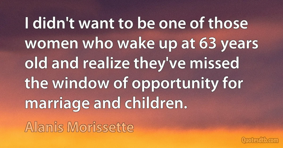 I didn't want to be one of those women who wake up at 63 years old and realize they've missed the window of opportunity for marriage and children. (Alanis Morissette)