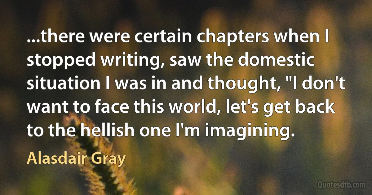 ...there were certain chapters when I stopped writing, saw the domestic situation I was in and thought, "I don't want to face this world, let's get back to the hellish one I'm imagining. (Alasdair Gray)