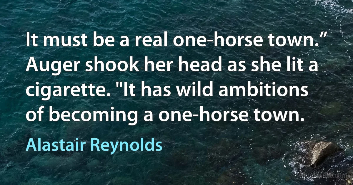 It must be a real one-horse town.”
Auger shook her head as she lit a cigarette. "It has wild ambitions of becoming a one-horse town. (Alastair Reynolds)