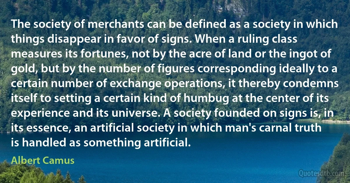 The society of merchants can be defined as a society in which things disappear in favor of signs. When a ruling class measures its fortunes, not by the acre of land or the ingot of gold, but by the number of figures corresponding ideally to a certain number of exchange operations, it thereby condemns itself to setting a certain kind of humbug at the center of its experience and its universe. A society founded on signs is, in its essence, an artificial society in which man's carnal truth is handled as something artificial. (Albert Camus)