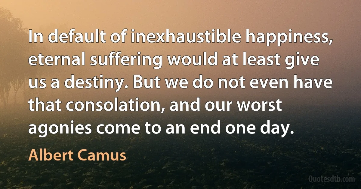 In default of inexhaustible happiness, eternal suffering would at least give us a destiny. But we do not even have that consolation, and our worst agonies come to an end one day. (Albert Camus)