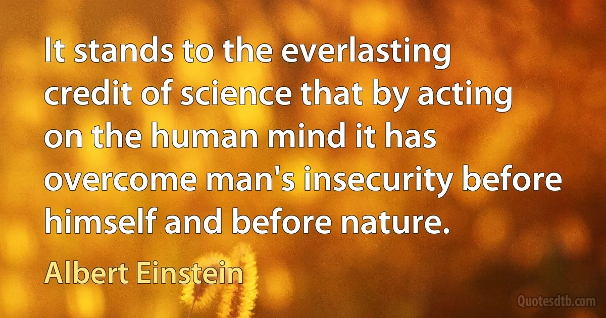 It stands to the everlasting credit of science that by acting on the human mind it has overcome man's insecurity before himself and before nature. (Albert Einstein)