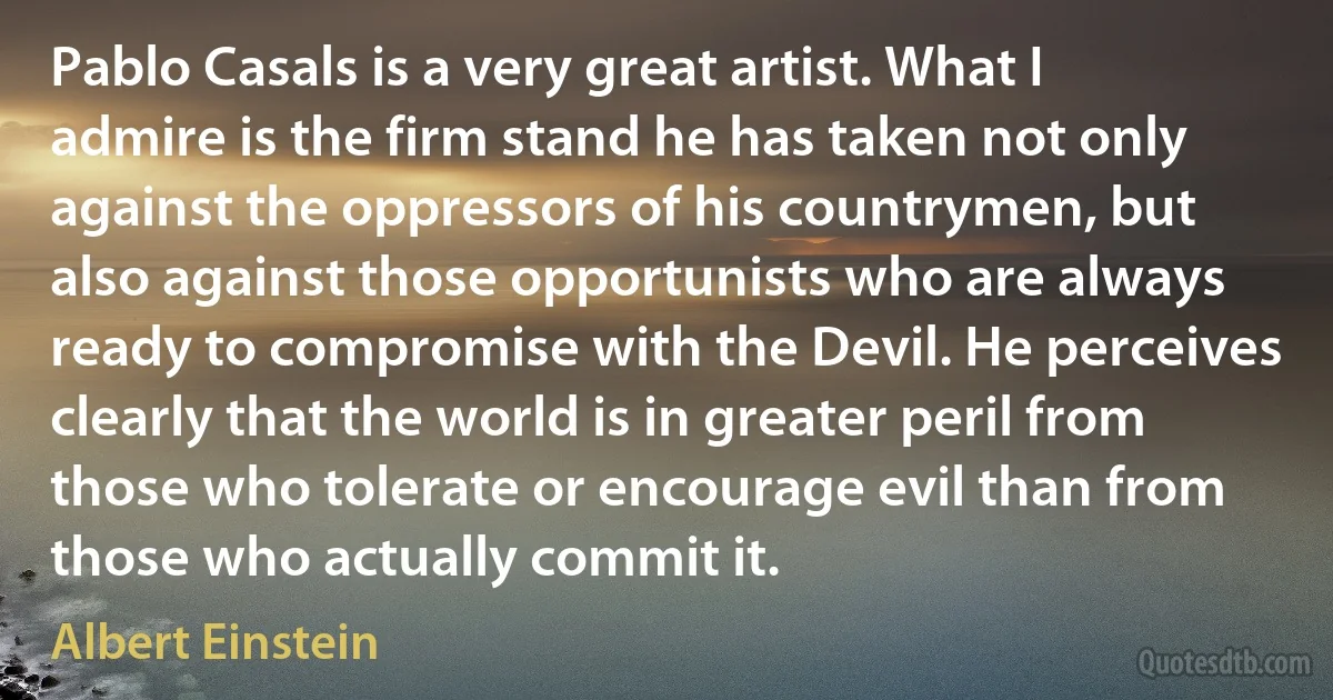 Pablo Casals is a very great artist. What I admire is the firm stand he has taken not only against the oppressors of his countrymen, but also against those opportunists who are always ready to compromise with the Devil. He perceives clearly that the world is in greater peril from those who tolerate or encourage evil than from those who actually commit it. (Albert Einstein)