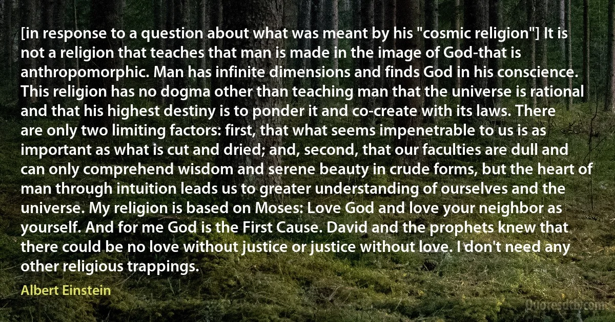 [in response to a question about what was meant by his "cosmic religion"] It is not a religion that teaches that man is made in the image of God-that is anthropomorphic. Man has infinite dimensions and finds God in his conscience. This religion has no dogma other than teaching man that the universe is rational and that his highest destiny is to ponder it and co-create with its laws. There are only two limiting factors: first, that what seems impenetrable to us is as important as what is cut and dried; and, second, that our faculties are dull and can only comprehend wisdom and serene beauty in crude forms, but the heart of man through intuition leads us to greater understanding of ourselves and the universe. My religion is based on Moses: Love God and love your neighbor as yourself. And for me God is the First Cause. David and the prophets knew that there could be no love without justice or justice without love. I don't need any other religious trappings. (Albert Einstein)