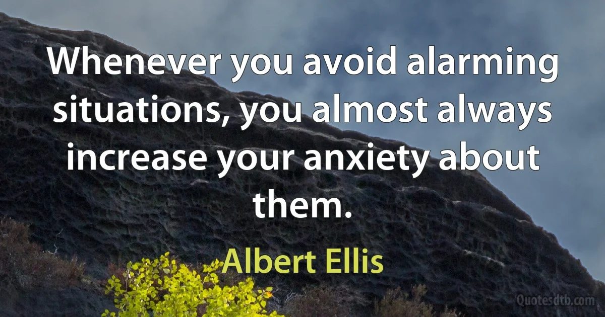 Whenever you avoid alarming situations, you almost always increase your anxiety about them. (Albert Ellis)