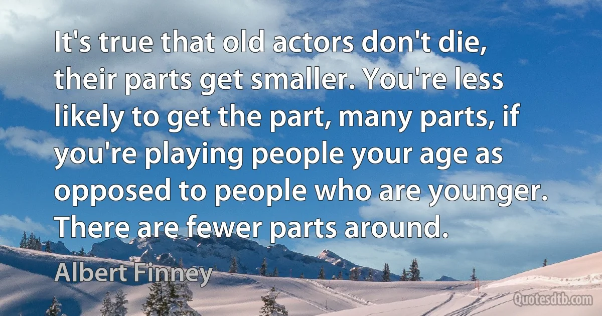 It's true that old actors don't die, their parts get smaller. You're less likely to get the part, many parts, if you're playing people your age as opposed to people who are younger. There are fewer parts around. (Albert Finney)