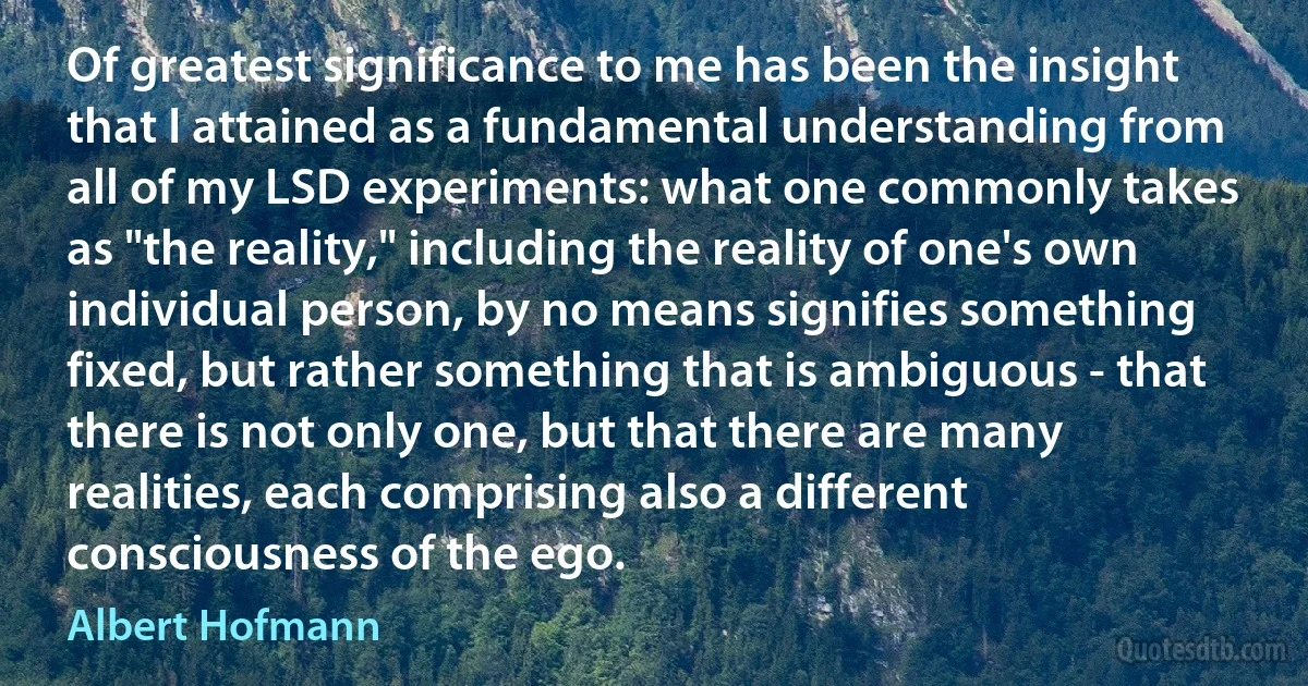 Of greatest significance to me has been the insight that I attained as a fundamental understanding from all of my LSD experiments: what one commonly takes as "the reality," including the reality of one's own individual person, by no means signifies something fixed, but rather something that is ambiguous - that there is not only one, but that there are many realities, each comprising also a different consciousness of the ego. (Albert Hofmann)