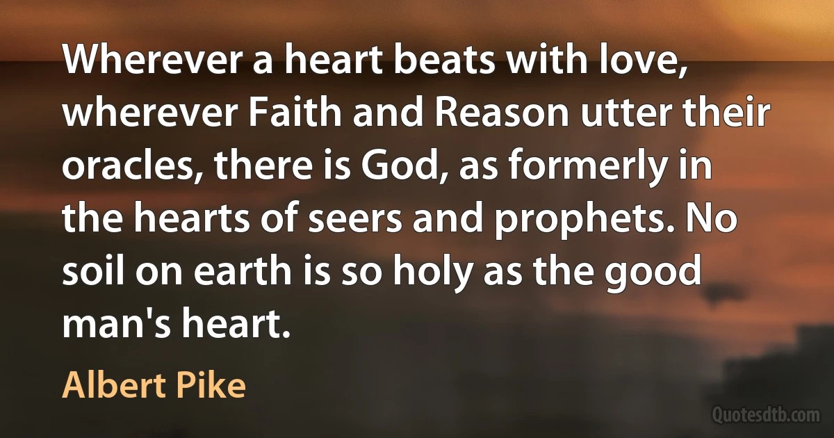 Wherever a heart beats with love, wherever Faith and Reason utter their oracles, there is God, as formerly in the hearts of seers and prophets. No soil on earth is so holy as the good man's heart. (Albert Pike)