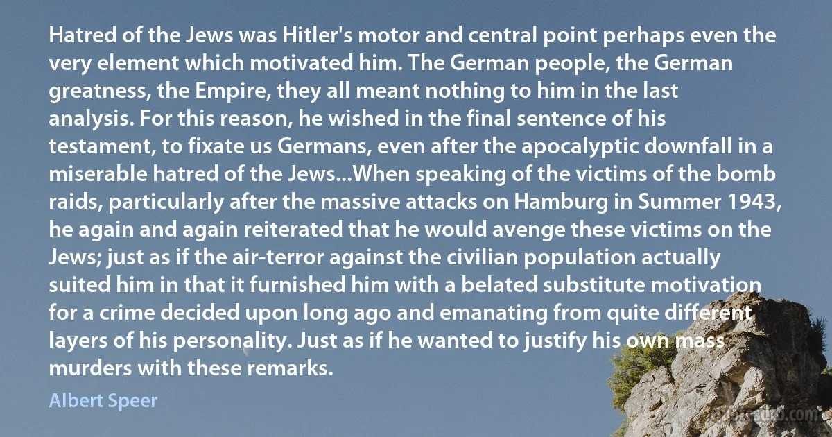 Hatred of the Jews was Hitler's motor and central point perhaps even the very element which motivated him. The German people, the German greatness, the Empire, they all meant nothing to him in the last analysis. For this reason, he wished in the final sentence of his testament, to fixate us Germans, even after the apocalyptic downfall in a miserable hatred of the Jews...When speaking of the victims of the bomb raids, particularly after the massive attacks on Hamburg in Summer 1943, he again and again reiterated that he would avenge these victims on the Jews; just as if the air-terror against the civilian population actually suited him in that it furnished him with a belated substitute motivation for a crime decided upon long ago and emanating from quite different layers of his personality. Just as if he wanted to justify his own mass murders with these remarks. (Albert Speer)