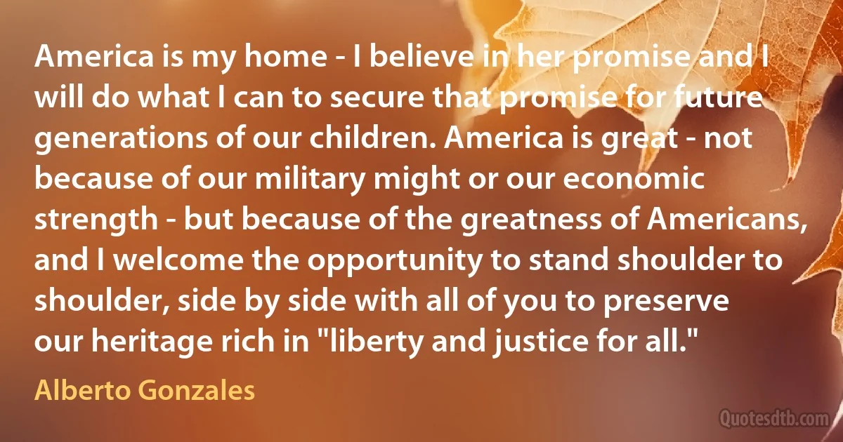 America is my home - I believe in her promise and I will do what I can to secure that promise for future generations of our children. America is great - not because of our military might or our economic strength - but because of the greatness of Americans, and I welcome the opportunity to stand shoulder to shoulder, side by side with all of you to preserve our heritage rich in "liberty and justice for all." (Alberto Gonzales)